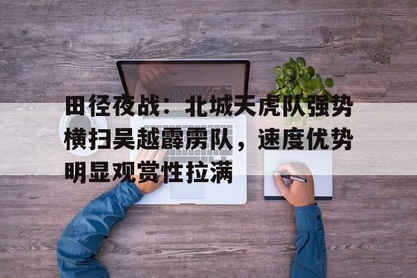 九游体育-田径夜战：北城天虎队强势横扫吴越霹雳队，速度优势明显观赏性拉满(双枪李向阳之再战松井百度百科)